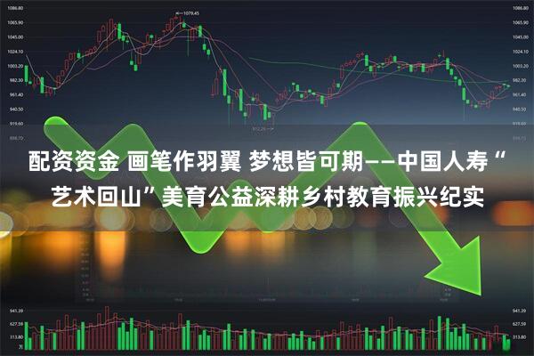 配资资金 画笔作羽翼 梦想皆可期——中国人寿“艺术回山”美育公益深耕乡村教育振兴纪实