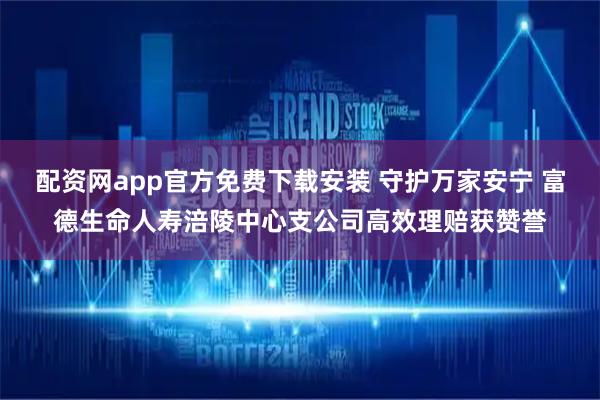 配资网app官方免费下载安装 守护万家安宁 富德生命人寿涪陵中心支公司高效理赔获赞誉