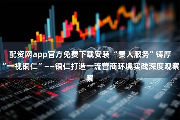 配资网app官方免费下载安装 “贵人服务”铸厚“一视铜仁”——铜仁打造一流营商环境实践深度观察