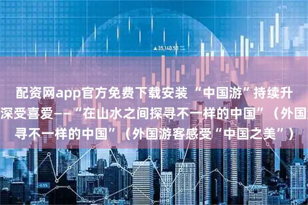 配资网app官方免费下载安装 “中国游”持续升温，小众游、深度游等深受喜爱——“在山水之间探寻不一样的中国”（外国游客感受“中国之美”）