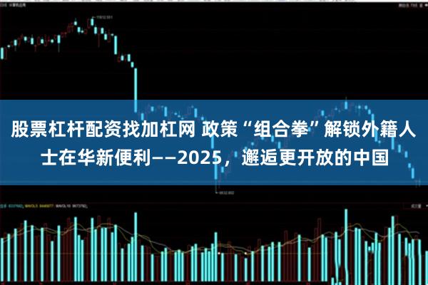 股票杠杆配资找加杠网 政策“组合拳”解锁外籍人士在华新便利——2025，邂逅更开放的中国
