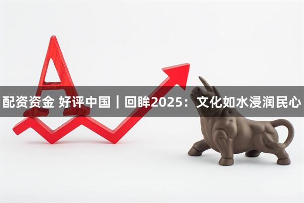 配资资金 好评中国｜回眸2025：文化如水浸润民心