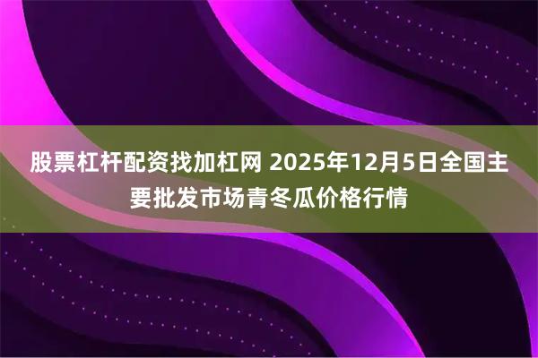股票杠杆配资找加杠网 2025年12月5日全国主要批发市场青冬瓜价格行情