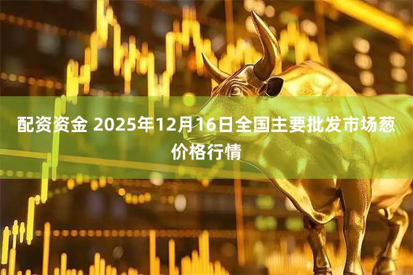 配资资金 2025年12月16日全国主要批发市场葱价格行情