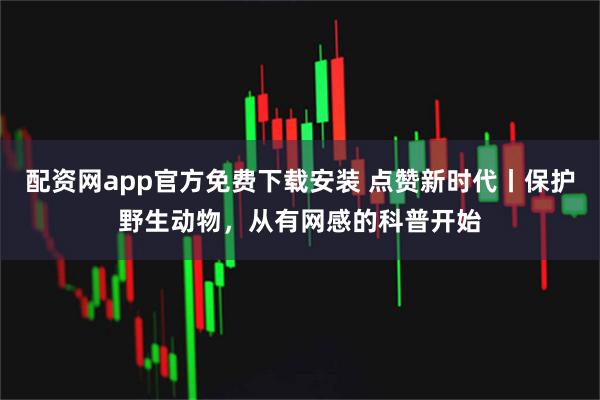 配资网app官方免费下载安装 点赞新时代丨保护野生动物，从有网感的科普开始