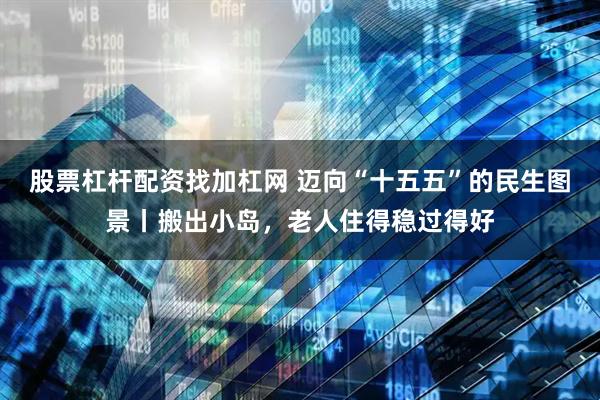 股票杠杆配资找加杠网 迈向“十五五”的民生图景丨搬出小岛，老人住得稳过得好