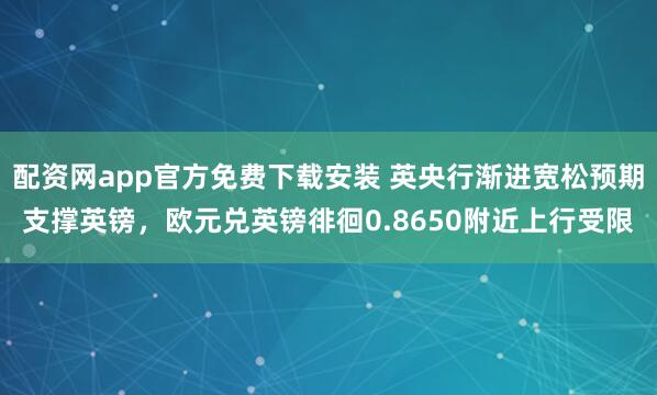 配资网app官方免费下载安装 英央行渐进宽松预期支撑英镑，欧元兑英镑徘徊0.8650附近上行受限