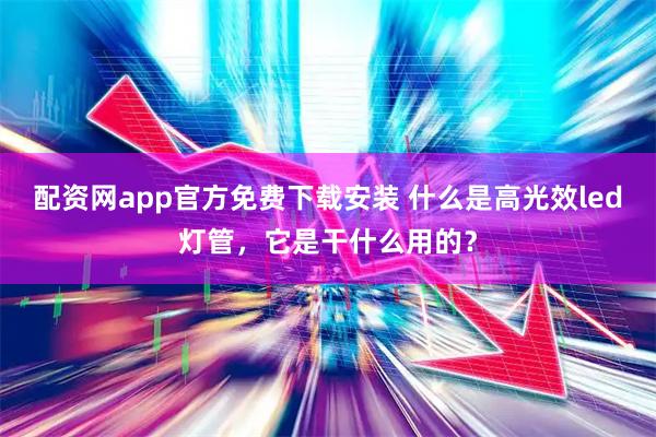 配资网app官方免费下载安装 什么是高光效led灯管，它是干什么用的？
