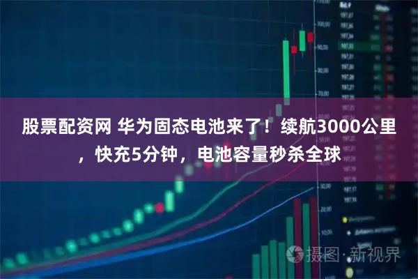 股票配资网 华为固态电池来了！续航3000公里，快充5分钟，电池容量秒杀全球