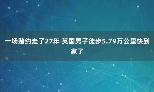 一场赌约走了27年 英国男子徒步5.79万公里快到家了