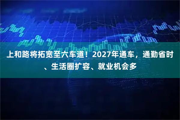 上和路将拓宽至六车道！2027年通车，通勤省时、生活圈扩容、就业机会多